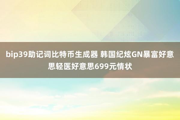 bip39助记词比特币生成器 韩国纪炫GN暴富好意思轻医好意思699元情状