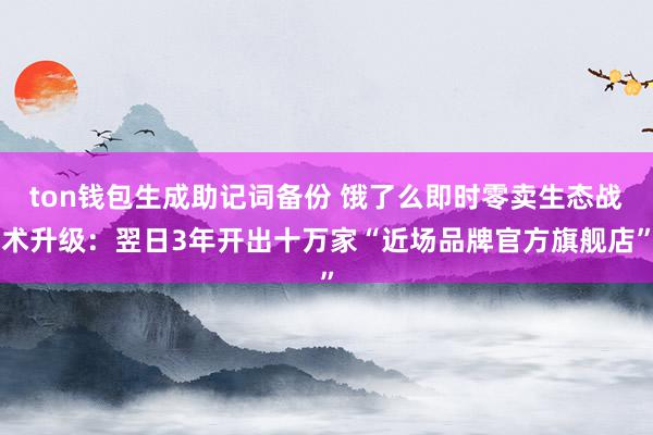 ton钱包生成助记词备份 饿了么即时零卖生态战术升级：翌日3年开出十万家“近场品牌官方旗舰店”