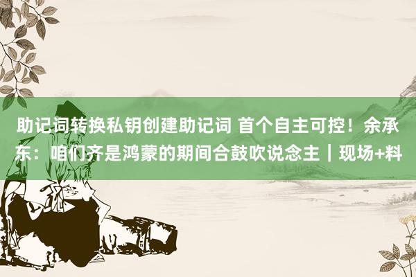 助记词转换私钥创建助记词 首个自主可控！余承东：咱们齐是鸿蒙的期间合鼓吹说念主｜现场+料