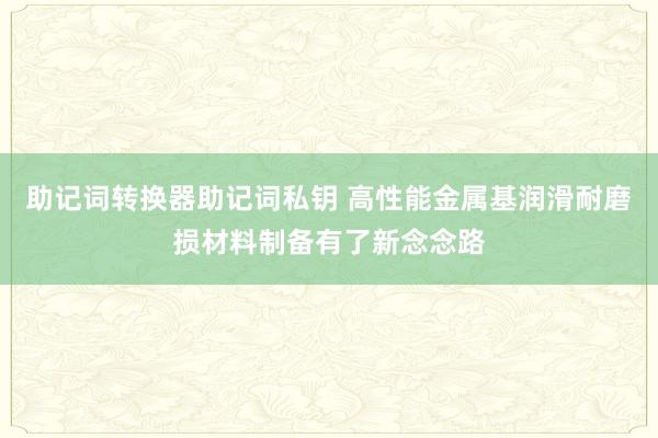 助记词转换器助记词私钥 高性能金属基润滑耐磨损材料制备有了新念念路