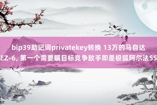 bip39助记词privatekey转换 13万的马自达EZ-6, 第一个需要瞩目标竞争敌手即是极狐阿尔法S5