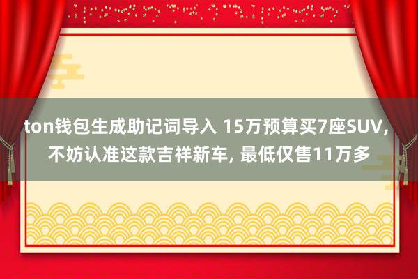 ton钱包生成助记词导入 15万预算买7座SUV, 不妨认准这款吉祥新车, 最低仅售11万多